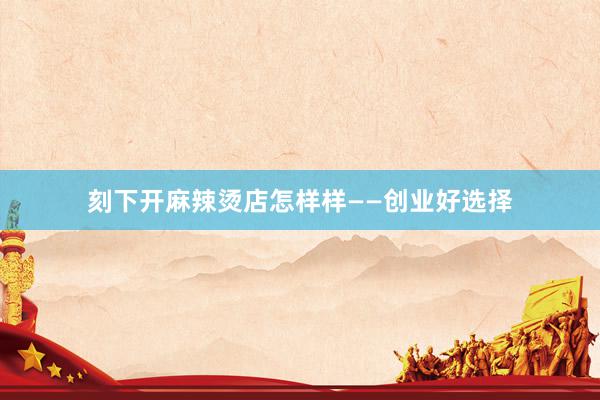 刻下开麻辣烫店怎样样——创业好选择