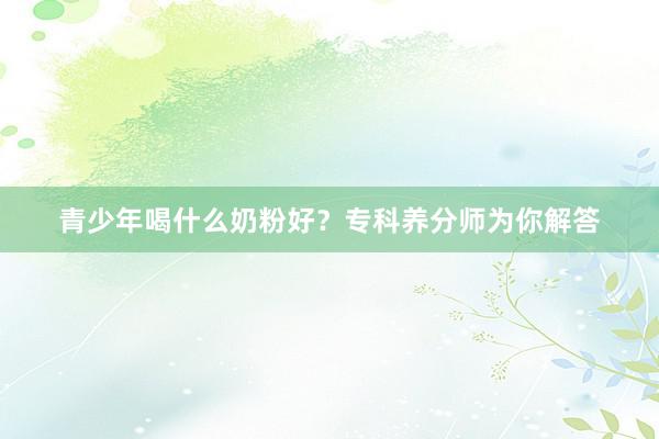 青少年喝什么奶粉好？专科养分师为你解答
